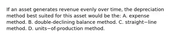 If an asset generates revenue evenly over​ time, the depreciation method best suited for this asset would be​ the: A. expense method. B. double-declining balance method. C. straight−line method. D. units−of-production method.