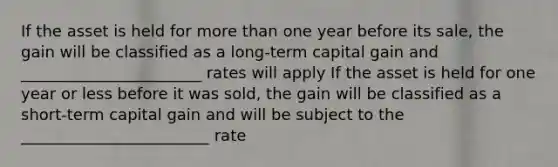 If the asset is held for more than one year before its sale, the gain will be classified as a long-term capital gain and _______________________ rates will apply If the asset is held for one year or less before it was sold, the gain will be classified as a short-term capital gain and will be subject to the ________________________ rate