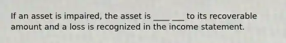 If an asset is impaired, the asset is ____ ___ to its recoverable amount and a loss is recognized in the income statement.