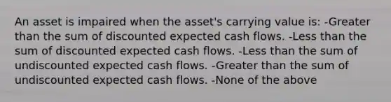 An asset is impaired when the asset's carrying value is: -Greater than the sum of discounted expected cash flows. -Less than the sum of discounted expected cash flows. -Less than the sum of undiscounted expected cash flows. -Greater than the sum of undiscounted expected cash flows. -None of the above