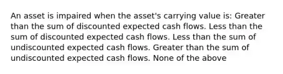 An asset is impaired when the asset's carrying value is: Greater than the sum of discounted expected cash flows. Less than the sum of discounted expected cash flows. Less than the sum of undiscounted expected cash flows. Greater than the sum of undiscounted expected cash flows. None of the above