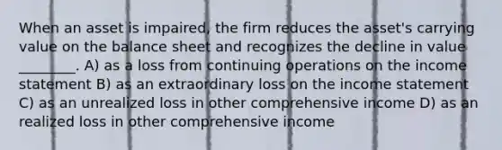 When an asset is impaired, the firm reduces the asset's carrying value on the balance sheet and recognizes the decline in value ________. A) as a loss from continuing operations on the income statement B) as an extraordinary loss on the income statement C) as an unrealized loss in other comprehensive income D) as an realized loss in other comprehensive income