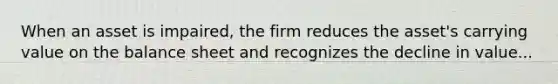 When an asset is impaired, the firm reduces the asset's carrying value on the balance sheet and recognizes the decline in value...