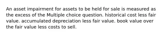 An asset impairment for assets to be held for sale is measured as the excess of the Multiple choice question. historical cost less fair value. accumulated depreciation less fair value. book value over the fair value less costs to sell.