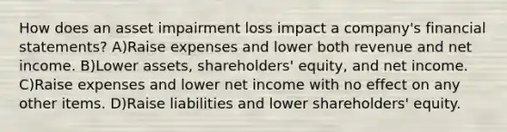 How does an asset impairment loss impact a company's financial statements? A)Raise expenses and lower both revenue and net income. B)Lower assets, shareholders' equity, and net income. C)Raise expenses and lower net income with no effect on any other items. D)Raise liabilities and lower shareholders' equity.