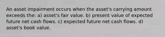 An asset impairment occurs when the asset's carrying amount exceeds the: a) asset's fair value. b) present value of expected future net cash flows. c) expected future net cash flows. d) asset's book value.