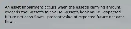 An asset impairment occurs when the asset's carrying amount exceeds the: -asset's fair value. -asset's book value. -expected future net cash flows. -present value of expected future net cash flows.