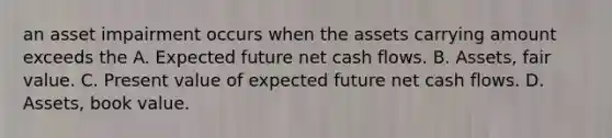 an asset impairment occurs when the assets carrying amount exceeds the A. Expected future net cash flows. B. Assets, fair value. C. Present value of expected future net cash flows. D. Assets, book value.