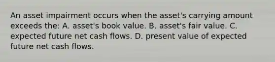 An asset impairment occurs when the asset's carrying amount exceeds the: A. asset's book value. B. asset's fair value. C. expected future net cash flows. D. present value of expected future net cash flows.