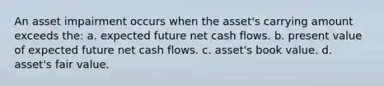 An asset impairment occurs when the asset's carrying amount exceeds the: a. expected future net cash flows. b. present value of expected future net cash flows. c. asset's book value. d. asset's fair value.