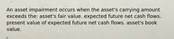 An asset impairment occurs when the asset's carrying amount exceeds the: asset's fair value. expected future net cash flows. present value of expected future net cash flows. asset's book value.