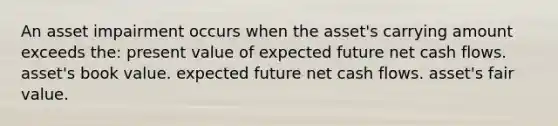 An asset impairment occurs when the asset's carrying amount exceeds the: present value of expected future net cash flows. asset's book value. expected future net cash flows. asset's fair value.