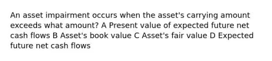 An asset impairment occurs when the asset's carrying amount exceeds what amount? A Present value of expected future net cash flows B Asset's book value C Asset's fair value D Expected future net cash flows