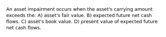 An asset impairment occurs when the asset's carrying amount exceeds the: A) asset's fair value. B) expected future net cash flows. C) asset's book value. D) present value of expected future net cash flows.