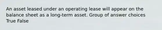 An asset leased under an operating lease will appear on the balance sheet as a long-term asset. Group of answer choices True False