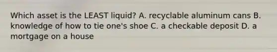 Which asset is the LEAST liquid? A. recyclable aluminum cans B. knowledge of how to tie one's shoe C. a checkable deposit D. a mortgage on a house