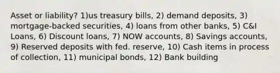 Asset or liability? 1)us treasury bills, 2) demand deposits, 3) mortgage-backed securities, 4) loans from other banks, 5) C&I Loans, 6) Discount loans, 7) NOW accounts, 8) Savings accounts, 9) Reserved deposits with fed. reserve, 10) Cash items in process of collection, 11) municipal bonds, 12) Bank building