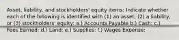 Asset, liability, and stockholders' equity items: Indicate whether each of the following is identified with (1) an asset, (2) a liability, or (3) stockholders' equity: a.) Accounts Payable b.) Cash: c.) Fees Earned: d.) Land: e.) Supplies: f.) Wages Expense: