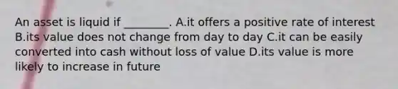 An asset is liquid if ________. A.it offers a positive rate of interest B.its value does not change from day to day C.it can be easily converted into cash without loss of value D.its value is more likely to increase in future