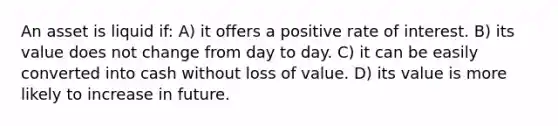 An asset is liquid if: A) it offers a positive rate of interest. B) its value does not change from day to day. C) it can be easily converted into cash without loss of value. D) its value is more likely to increase in future.