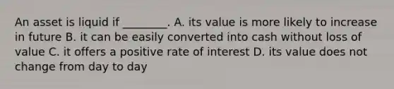 An asset is liquid if ________. A. its value is more likely to increase in future B. it can be easily converted into cash without loss of value C. it offers a positive rate of interest D. its value does not change from day to day