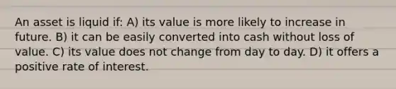 An asset is liquid if: A) its value is more likely to increase in future. B) it can be easily converted into cash without loss of value. C) its value does not change from day to day. D) it offers a positive rate of interest.