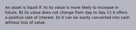 An asset is liquid if: A) its value is more likely to increase in future. B) its value does not change from day to day. C) it offers a positive rate of interest. D) it can be easily converted into cash without loss of value.