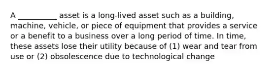 A __________ asset is a long-lived asset such as a building, machine, vehicle, or piece of equipment that provides a service or a benefit to a business over a long period of time. In time, these assets lose their utility because of (1) wear and tear from use or (2) obsolescence due to technological change