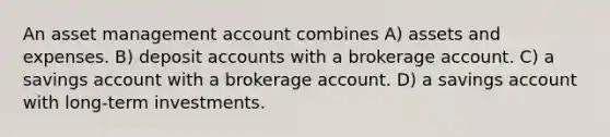 An asset management account combines A) assets and expenses. B) deposi<a href='https://www.questionai.com/knowledge/k7x83BRk9p-t-accounts' class='anchor-knowledge'>t accounts</a> with a brokerage account. C) a savings account with a brokerage account. D) a savings account with long-term investments.