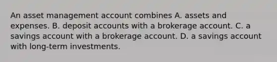 An asset management account combines A. assets and expenses. B. deposi<a href='https://www.questionai.com/knowledge/k7x83BRk9p-t-accounts' class='anchor-knowledge'>t accounts</a> with a brokerage account. C. a savings account with a brokerage account. D. a savings account with long-term investments.