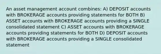 An asset management account​ combines: A) DEPOSIT accounts with BROKERAGE accounts providing statements for BOTH B) ASSET accounts with BROKERAGE accounts providing a SINGLE consolidated statement C) ASSET accounts with BROKERAGE accounts providing statements for BOTH D) DEPOSIT accounts with BROKERAGE accounts providing a SINGLE consolidated statement