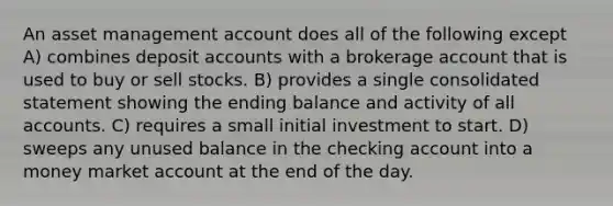 An asset management account does all of the following except A) combines deposit accounts with a brokerage account that is used to buy or sell stocks. B) provides a single consolidated statement showing the ending balance and activity of all accounts. C) requires a small initial investment to start. D) sweeps any unused balance in the checking account into a money market account at the end of the day.