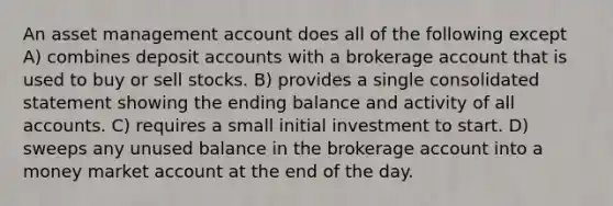 An asset management account does all of the following except A) combines deposi<a href='https://www.questionai.com/knowledge/k7x83BRk9p-t-accounts' class='anchor-knowledge'>t accounts</a> with a brokerage account that is used to buy or sell stocks. B) provides a single consolidated statement showing the ending balance and activity of all accounts. C) requires a small initial investment to start. D) sweeps any unused balance in the brokerage account into a money market account at the end of the day.