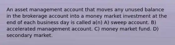 An asset management account that moves any unused balance in the brokerage account into a money market investment at the end of each business day is called a(n) A) sweep account. B) accelerated management account. C) money market fund. D) secondary market.