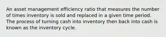 An asset management efficiency ratio that measures the number of times inventory is sold and replaced in a given time period. The process of turning cash into inventory then back into cash is known as the inventory cycle.