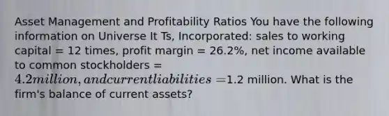 Asset Management and Profitability Ratios You have the following information on Universe It Ts, Incorporated: sales to working capital = 12 times, profit margin = 26.2%, net income available to common stockholders = 4.2 million, and current liabilities =1.2 million. What is the firm's balance of current assets?