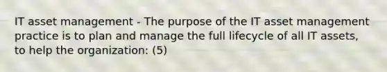 IT asset management - The purpose of the IT asset management practice is to plan and manage the full lifecycle of all IT assets, to help the organization: (5)