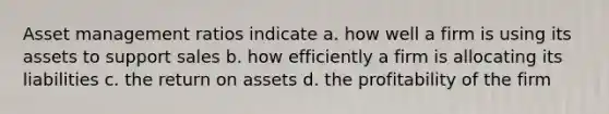 Asset management ratios indicate a. how well a firm is using its assets to support sales b. how efficiently a firm is allocating its liabilities c. the return on assets d. the profitability of the firm