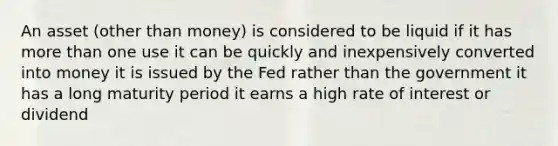 An asset (other than money) is considered to be liquid if it has more than one use it can be quickly and inexpensively converted into money it is issued by the Fed rather than the government it has a long maturity period it earns a high rate of interest or dividend