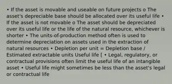 • If the asset is movable and useable on future projects o The asset's depreciable base should be allocated over its useful life • If the asset is not movable o The asset should be depreciated over its useful life or the life of the natural resource, whichever is shorter • The units-of-production method often is used to determine depreciation on assets used in the extraction of natural resources • Depletion per unit = Depletion base / Estimated extractable units Useful life [ • Legal, regulatory, or contractual provisions often limit the useful life of an intangible asset • Useful life might sometimes be less than the asset's legal or contractual life