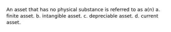 An asset that has no physical substance is referred to as a(n) a. finite asset. b. intangible asset. c. depreciable asset. d. current asset.