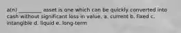 a(n) _________ asset is one which can be quickly converted into cash without significant loss in value. a. current b. fixed c. intangible d. liquid e. long-term