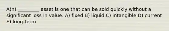 A(n) _________ asset is one that can be sold quickly without a significant loss in value. A) fixed B) liquid C) intangible D) current E) long-term