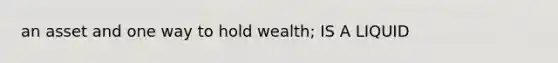 an asset and one way to hold wealth; IS A LIQUID