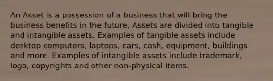 An Asset is a possession of a business that will bring the business benefits in the future. Assets are divided into tangible and intangible assets. Examples of tangible assets include desktop computers, laptops, cars, cash, equipment, buildings and more. Examples of intangible assets include trademark, logo, copyrights and other non-physical items.