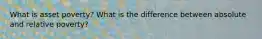 What is asset poverty? What is the difference between absolute and relative poverty?