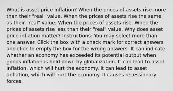 What is asset price inflation? When the prices of assets rise more than their "real" value. When the prices of assets rise the same as their "real" value. When the prices of assets rise. When the prices of assets rise less than their "real" value. Why does asset price inflation matter? Instructions: You may select more than one answer. Click the box with a check mark for correct answers and click to empty the box for the wrong answers. It can indicate whether an economy has exceeded its potential output when goods inflation is held down by globalization. It can lead to asset inflation, which will hurt the economy. It can lead to asset deflation, which will hurt the economy. It causes recessionary forces.