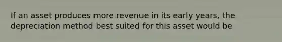 If an asset produces more revenue in its early years, the depreciation method best suited for this asset would be