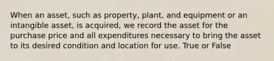 When an asset, such as property, plant, and equipment or an intangible asset, is acquired, we record the asset for the purchase price and all expenditures necessary to bring the asset to its desired condition and location for use. True or False