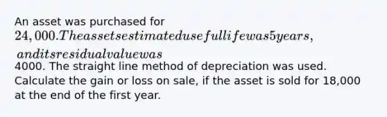 An asset was purchased for 24,000. The assets estimated useful life was 5 years, and its residual value was4000. The straight line method of depreciation was used. Calculate the gain or loss on sale, if the asset is sold for 18,000 at the end of the first year.